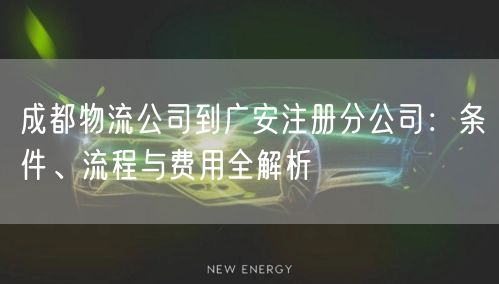 成都物流公司到广安注册分公司:条件、流程与费用全解析 成都物流公司到广安注册分公司:条件、流程与费用全解析
