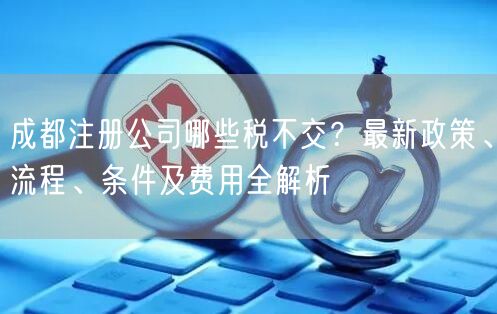 成都注册公司哪些税不交？最新政策、流程、条件及费用全解析