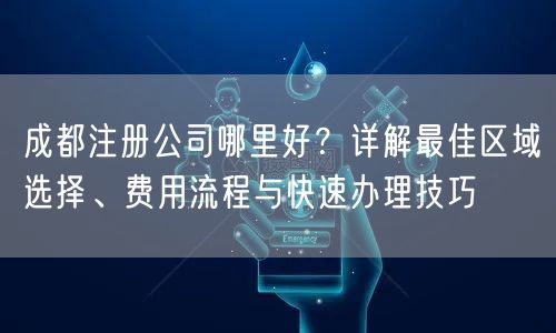 成都注册公司哪里好？详解最佳区域选择、费用流程与快速办理技巧
