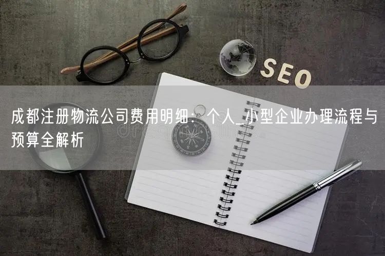 成都注册物流公司费用明细：个人_小型企业办理流程与预算全解析