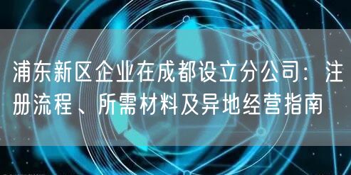浦东新区企业在成都设立分公司：注册流程、所需材料及异地经营指南