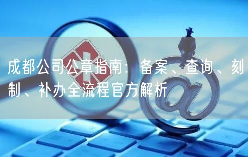 成都公司公章指南：备案、查询、刻制、补办全流程官方解析