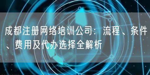 成都注册网络培训公司：流程、条件、费用及代办选择全解析