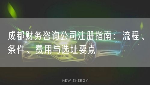 成都财务咨询公司注册指南：流程、条件、费用与选址要点