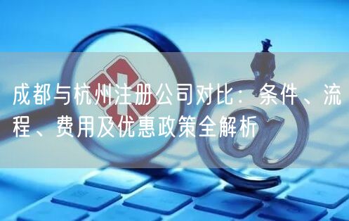 成都与杭州注册公司对比：条件、流程、费用及优惠政策全解析
