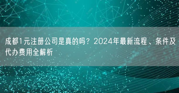 成都1元注册公司是真的吗？2024年最新流程、条件及代办费用全解析