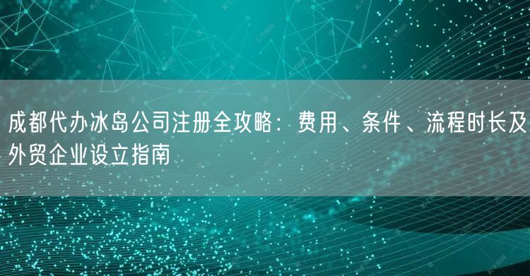 成都代办冰岛公司注册全攻略：费用、条件、流程时长及外贸企业设立指南