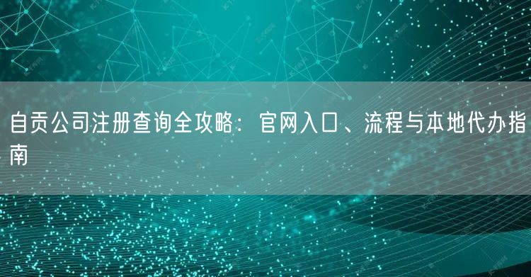 自贡公司注册查询全攻略：官网入口、流程与本地代办指南