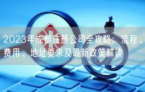 2023年成都注册公司全攻略:流程、费用、地址要求及最新政策解读 2023年成都注册公司全攻略:流程、费用、地址要求及最新政策解读