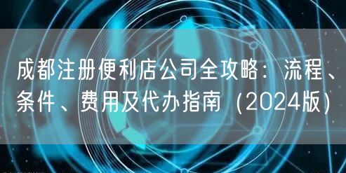 成都注册便利店公司全攻略：流程、条件、费用及代办指南（2024版）