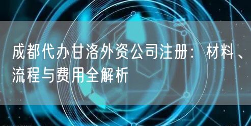 成都代办甘洛外资公司注册:材料、流程与费用全解析 成都代办甘洛外资公司注册:材料、流程与费用全解析