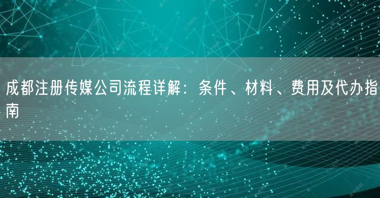 成都注册传媒公司流程详解：条件、材料、费用及代办指南