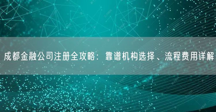成都金融公司注册全攻略：靠谱机构选择、流程费用详解