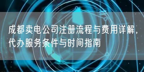 成都卖电公司注册流程与费用详解,代办服务条件与时间指南 成都卖电公司注册流程与费用详解,代办服务条件与时间指南