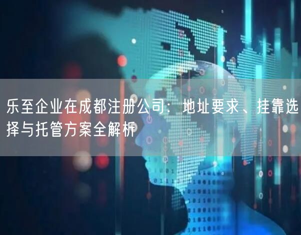 乐至企业在成都注册公司:地址要求、挂靠选择与托管方案全解析 乐至企业在成都注册公司:地址要求、挂靠选择与托管方案全解析
