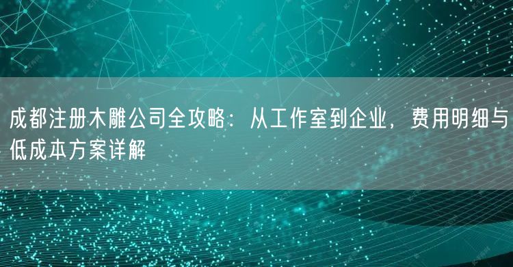 成都注册木雕公司全攻略：从工作室到企业，费用明细与低成本方案详解