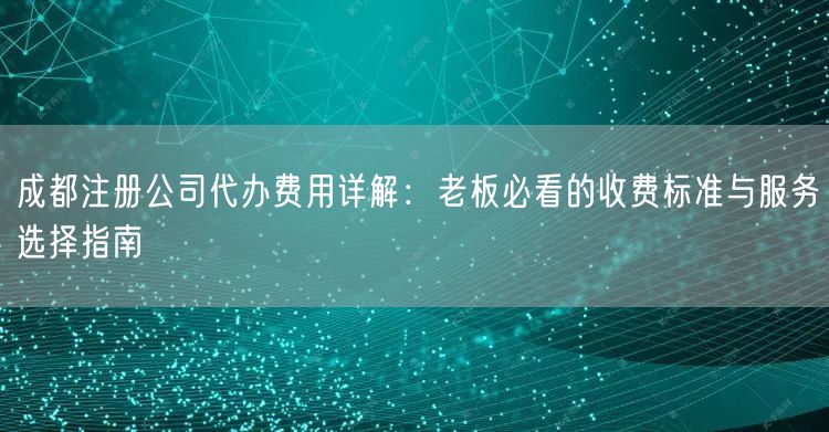 成都注册公司代办费用详解：老板必看的收费标准与服务选择指南