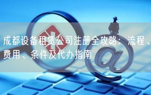 成都设备租赁公司注册全攻略:流程、费用、条件及代办指南 成都设备租赁公司注册全攻略:流程、费用、条件及代办指南