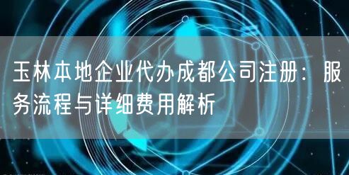 玉林本地企业代办成都公司注册：服务流程与详细费用解析