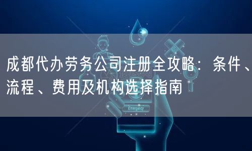 成都代办劳务公司注册全攻略：条件、流程、费用及机构选择指南