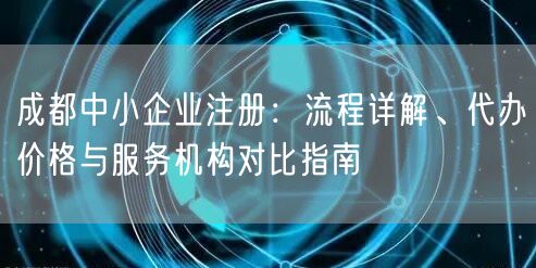 成都中小企业注册:流程详解、代办价格与服务机构对比指南 成都中小企业注册:流程详解、代办价格与服务机构对比指南