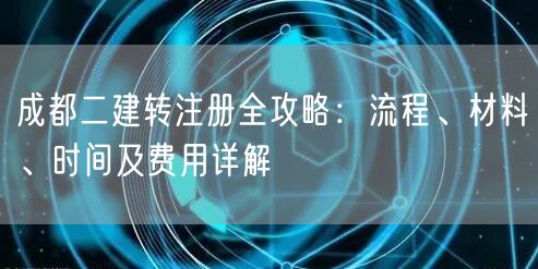 成都二建转注册全攻略:流程、材料、时间及费用详解 成都二建转注册全攻略:流程、材料、时间及费用详解