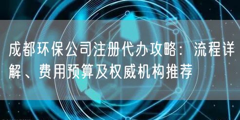 成都环保公司注册代办攻略:流程详解、费用预算及权威机构推荐 成都环保公司注册代办攻略:流程详解、费用预算及权威机构推荐