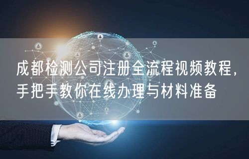 成都检测公司注册全流程视频教程，手把手教你在线办理与材料准备
