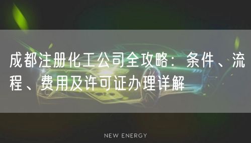 成都注册化工公司全攻略：条件、流程、费用及许可证办理详解