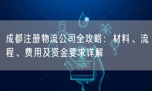 成都注册物流公司全攻略：材料、流程、费用及资金要求详解