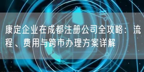 康定企业在成都注册公司全攻略：流程、费用与跨市办理方案详解