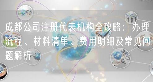 成都公司注册代表机构全攻略：办理流程、材料清单、费用明细及常见问题解析