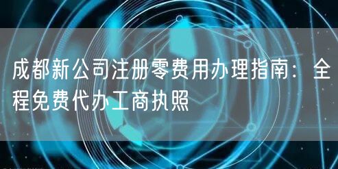 成都新公司注册零费用办理指南：全程免费代办工商执照