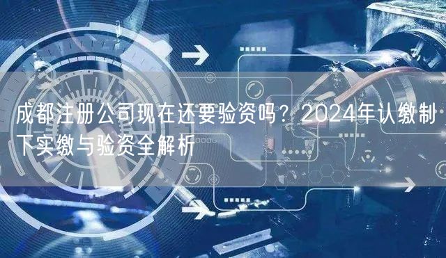 成都注册公司现在还要验资吗？2024年认缴制下实缴与验资全解析