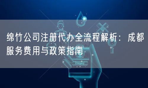 绵竹公司注册代办全流程解析：成都服务费用与政策指南