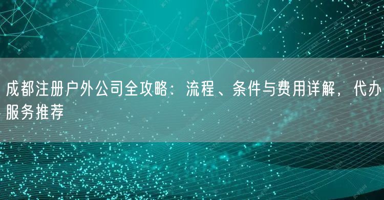 成都注册户外公司全攻略：流程、条件与费用详解，代办服务推荐