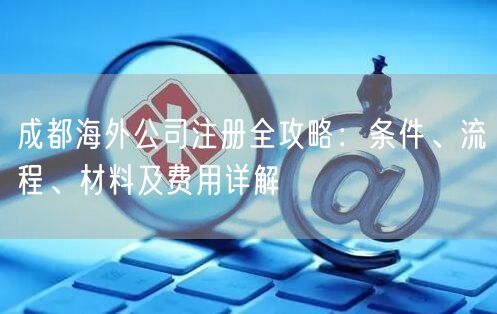 成都海外公司注册全攻略：条件、流程、材料及费用详解