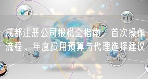 成都注册公司报税全指南:首次操作流程、年度费用预算与代理选择建议 成都注册公司报税全指南:首次操作流程、年度费用预算与代理选择建议