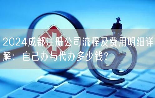 2024成都注册公司流程及费用明细详解：自己办与代办多少钱？