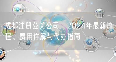 成都注册公关公司：2024年最新流程、费用详解与代办指南
