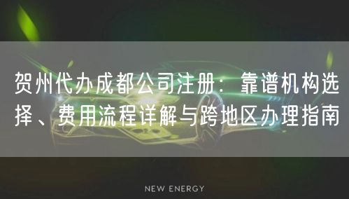 贺州代办成都公司注册：靠谱机构选择、费用流程详解与跨地区办理指南