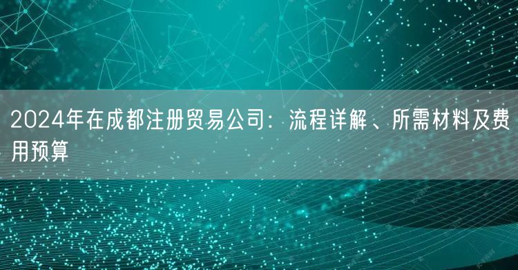 2024年在成都注册贸易公司：流程详解、所需材料及费用预算