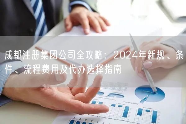 成都注册集团公司全攻略:2024年新规、条件、流程费用及代办选择指南 成都注册集团公司全攻略:2024年新规、条件、流程费用及代办选择指南