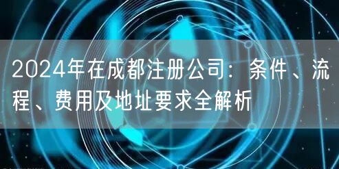 2024年在成都注册公司:条件、流程、费用及地址要求全解析 2024年在成都注册公司:条件、流程、费用及地址要求全解析