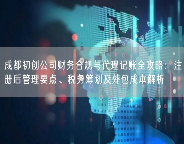 成都初创公司财务合规与代理记账全攻略：注册后管理要点、税务筹划及外包成本解析
