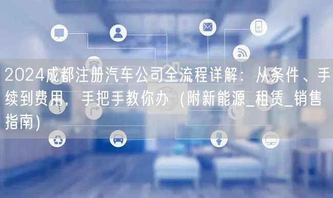 2024成都注册汽车公司全流程详解：从条件、手续到费用，手把手教你办（附新能源_租赁_销售指南）