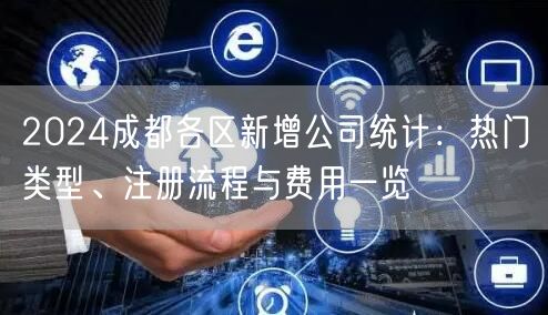 2024成都各区新增公司统计：热门类型、注册流程与费用一览