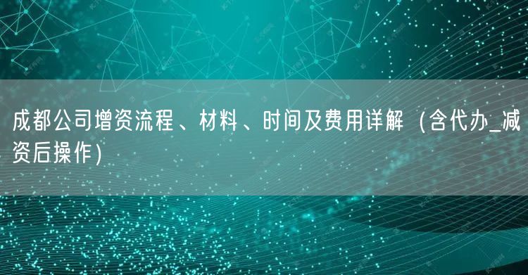 成都公司增资流程、材料、时间及费用详解(含代办_减资后操作) 成都公司增资流程、材料、时间及费用详解(含代办_减资后操作)