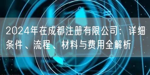 2024年在成都注册有限公司:详细条件、流程、材料与费用全解析 2024年在成都注册有限公司:详细条件、流程、材料与费用全解析