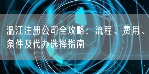 温江注册公司全攻略：流程、费用、条件及代办选择指南